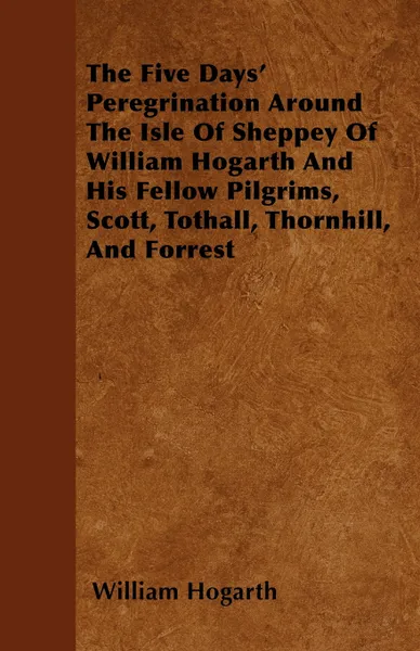 Обложка книги The Five Days' Peregrination Around The Isle Of Sheppey Of William Hogarth And His Fellow Pilgrims, Scott, Tothall, Thornhill, And Forrest, William Hogarth