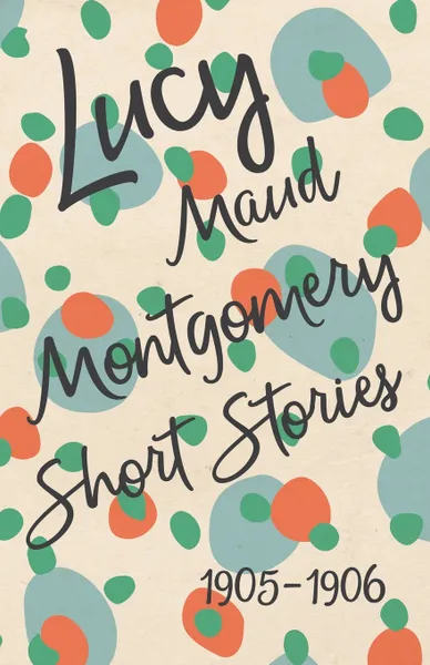 Обложка книги Lucy Maud Montgomery Short Stories, 1905 to 1906, Lucy Maud Montgomery