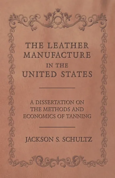 Обложка книги The Leather Manufacture in the United States - A Dissertation on the Methods and Economics of Tanning, Jackson S. Schultz