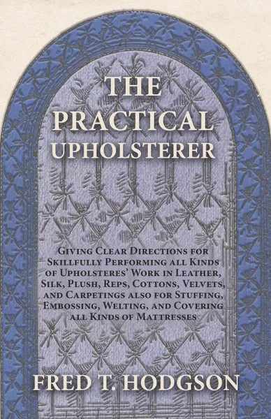 Обложка книги The Practical Upholsterer Giving Clear Directions for Skillfully Performing all Kinds of Upholsterers' Work in Leather, Silk, Plush, Reps, Cottons, Velvets, and Carpetings also for Stuffing, Embossing, Welting, and Covering all Kinds of Mattresses, Fred T. Hodgson