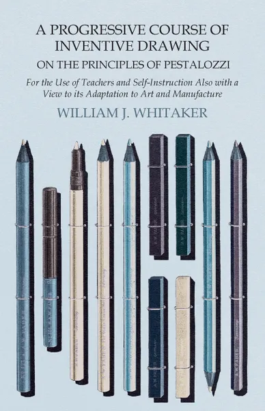 Обложка книги A Progressive Course of Inventive Drawing on the Principles of Pestalozzi - For the Use of Teachers and Self-Instruction Also with a View to its Adaptation to Art and Manufacture, William J. Whitaker