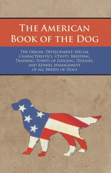 Обложка книги The American Book of the Dog - The Origin, Development, Special Characteristics, Utility, Breeding, Training, Points of Judging, Diseases, and Kennel Management of all Breeds of Dogs, Various Authors