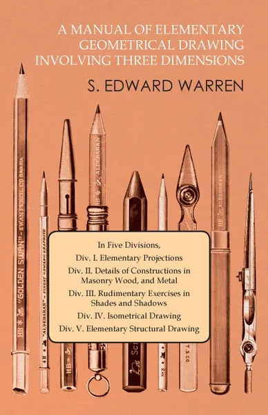 Обложка книги A Manual of Elementary Geometrical Drawing Involving Three Dimensions. In Five Divisions, Div. I. Elementary Projections Div. II. Details of Constructions in Masonry Wood, and Metal Div. III. Rudimentary Exercises in Shades and Shadows Div. IV. Is..., S. Edward Warren