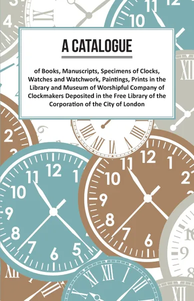 Обложка книги A Catalogue of Books, Manuscripts, Specimens of Clocks, Watches and Watchwork, Paintings, Prints in the Library and Museum of Worshipful Company of Clockmakers Deposited in the Free Library of the Corporation of the City of London, Anon.