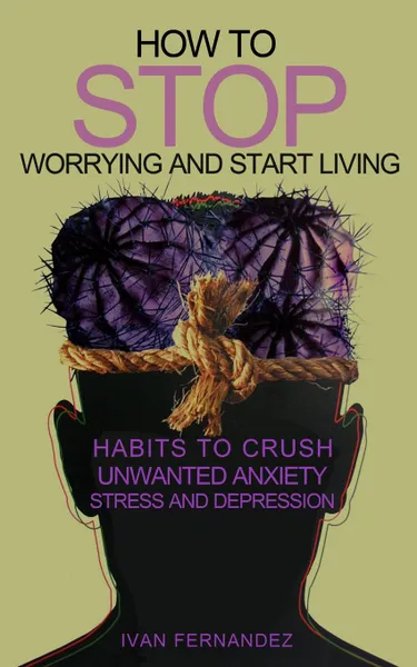 Обложка книги How to Stop Worrying and Start Living. Habits to Crush Unwanted Anxiety, Stress and Depression, Ivan Fernandez