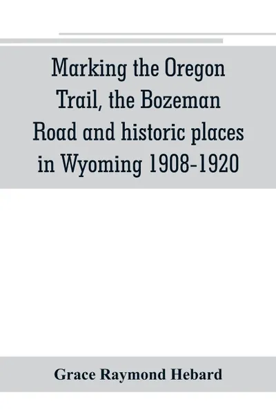 Обложка книги Marking the Oregon Trail, the Bozeman Road and historic places in Wyoming 1908-1920, Grace Raymond Hebard