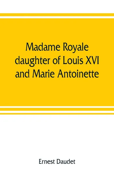 Обложка книги Madame Royale, daughter of Louis XVI and Marie Antoinette. her youth and marriage, Ernest Daudet