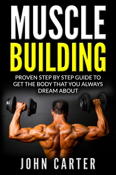 Обложка книги Muscle Building. Proven Step By Step Guide To Get The Body You Always Dreamed About, John Carter