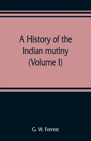 Обложка книги A history of the Indian mutiny, reviewed and illustrated from original documents (Volume I), G. W. Forrest