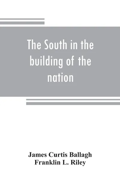 Обложка книги The South in the building of the nation. a history of the southern states designed to record the South's part in the making of the American nation; to portray the character and genius, to chronicle the achievements and progress and to illustrate t..., James Curtis Ballagh, Franklin L. Riley