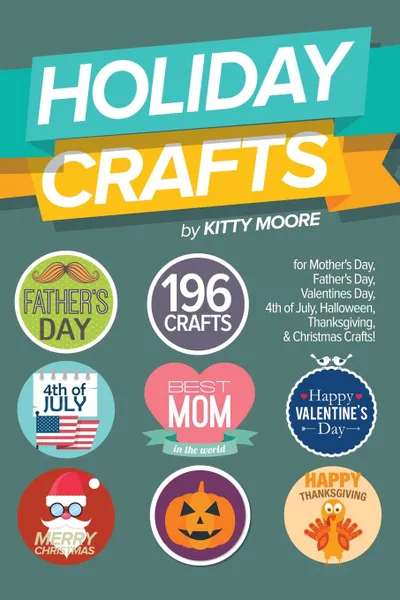 Обложка книги Holiday Crafts. 196 Crafts for Mother's Day, Father's Day, Valentines Day, 4th of July, Halloween Crafts, Thanksgiving Crafts, & Christmas Crafts!, Kitty Moore