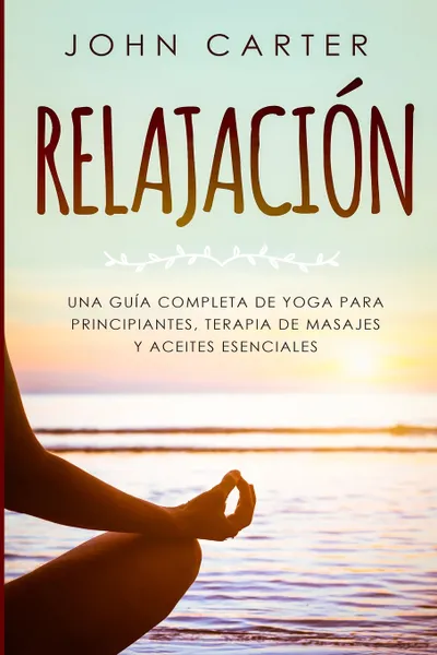 Обложка книги RELAJACION. Una Guia Completa de Yoga Para Principiantes, Terapia de Masajes  y Aceites Esenciales, John Carter