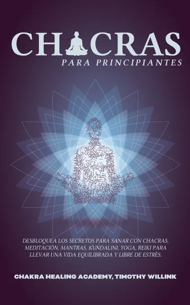 Обложка книги Chacras para principiantes. Desbloquea los Secretos para Sanar con Chacras, Meditacion, Mantras, Kundalini, Yoga, Reiki para Llevar una Vida Equilibrada y Libre de Estres., Timothy Willink