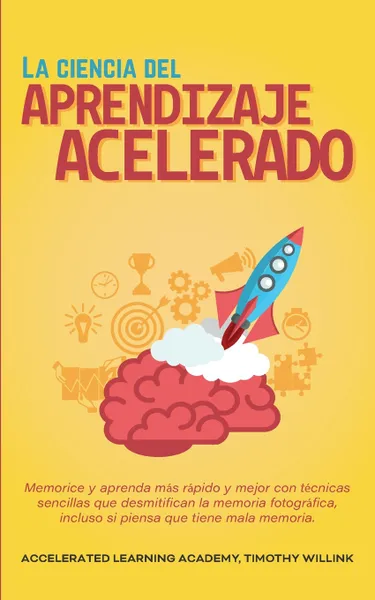 Обложка книги La ciencia del aprendizaje acelerado. Memorice y aprenda mas rapido y mejor con tecnicas sencillas que desmitifican la memoria fotografica, incluso si piensa que tiene mala memoria., Timothy Willink