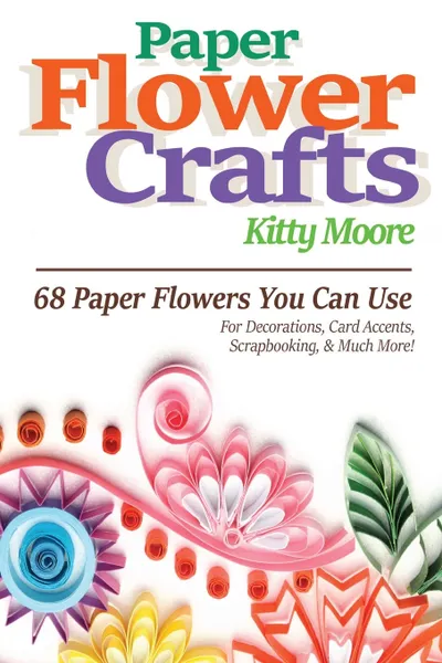 Обложка книги Paper Flower Crafts (2nd Edition). 68 Paper Flowers You Can Use For Decorations, Card Accents, Scrapbooking, & Much More!, Kitty Moore