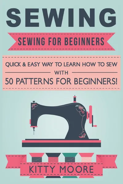 Обложка книги Sewing (5th Edition). Sewing For Beginners - Quick & Easy Way To Learn How To Sew With 50 Patterns for Beginners!, Kitty Moore