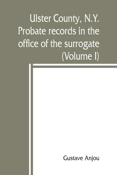 Обложка книги Ulster County, N.Y. probate records in the office of the surrogate, and in the county clerk's office at Kingston, N.Y. a careful abstract and translation of the Dutch and english wills, letters of administration after intestates, and inventories f..., Gustave Anjou