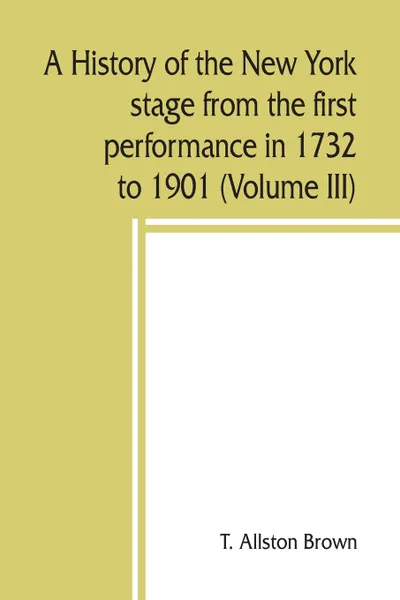 Обложка книги A history of the New York stage from the first performance in 1732 to 1901 (Volume III), T. Allston Brown