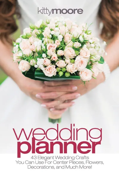 Обложка книги Wedding Planner (3rd Edition). 43 Elegant Wedding Crafts You Can Use For Center Pieces, Flowers, Decorations, And Much More!, Kitty Moore