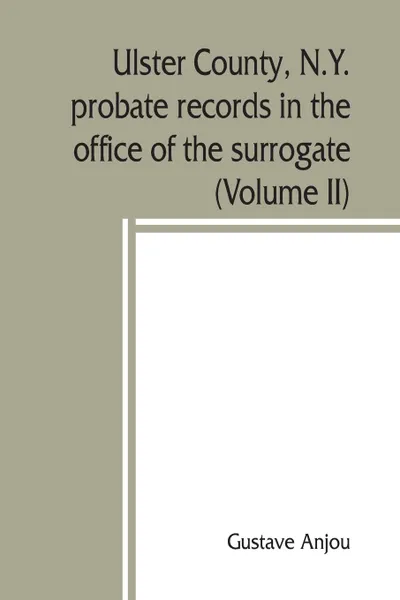 Обложка книги Ulster County, N.Y. probate records in the office of the surrogate, and in the county clerk's office at Kingston, N.Y. a careful abstract and translation of the Dutch and english wills, letters of administration after intestates, and inventories f..., Gustave Anjou