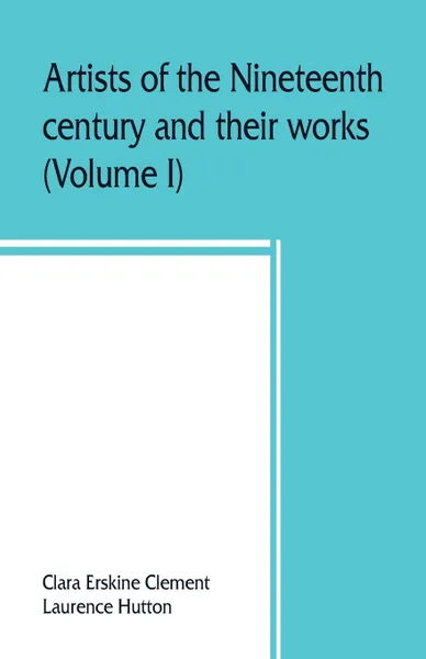 Обложка книги Artists of the nineteenth century and their works. A handbook containing two thousand and fifty biographical sketches (Volume I), Clara Erskine Clement, Laurence Hutton