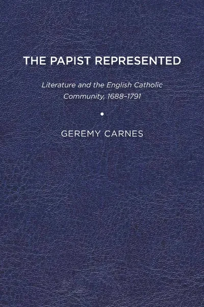 Обложка книги The Papist Represented. Literature and the English Catholic Community, 1688-1791, Geremy Carnes