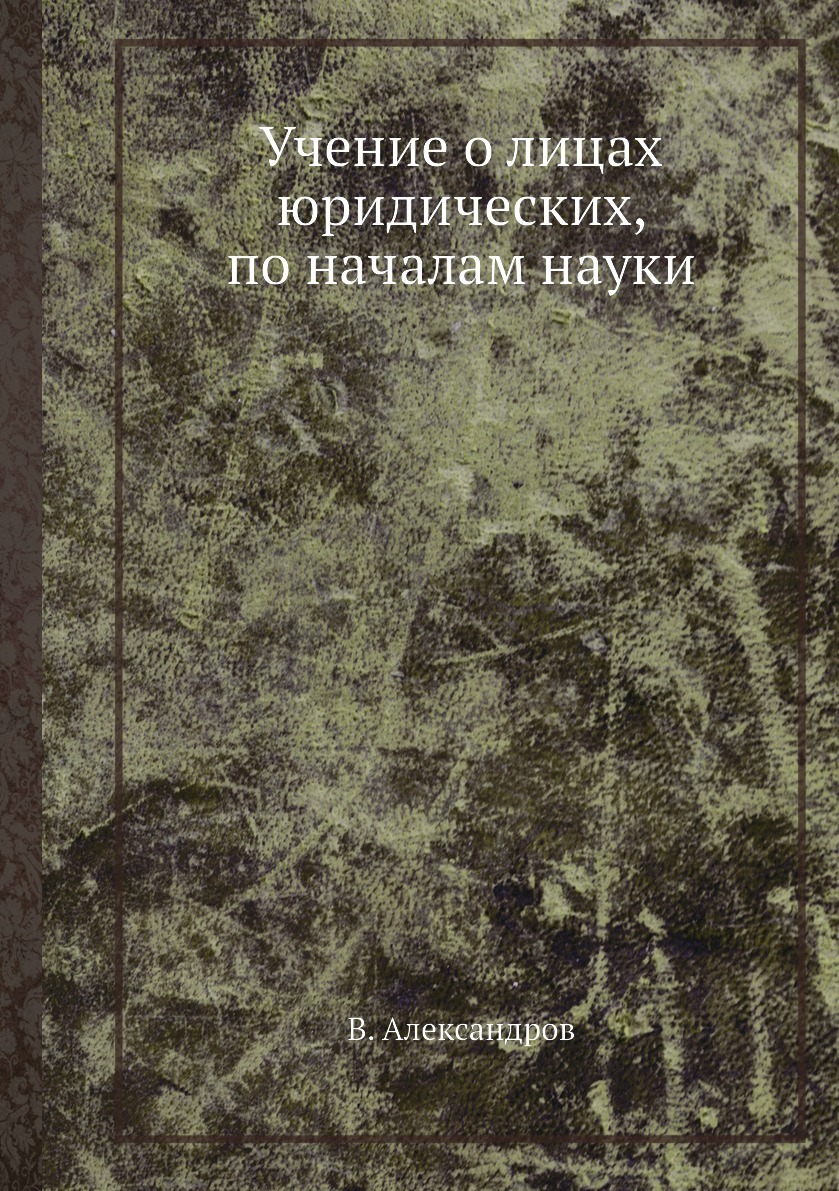 Учение о лицах юридических, по началам науки. В. Александров Учение о лицах юридических, по началам науки. В. Александров