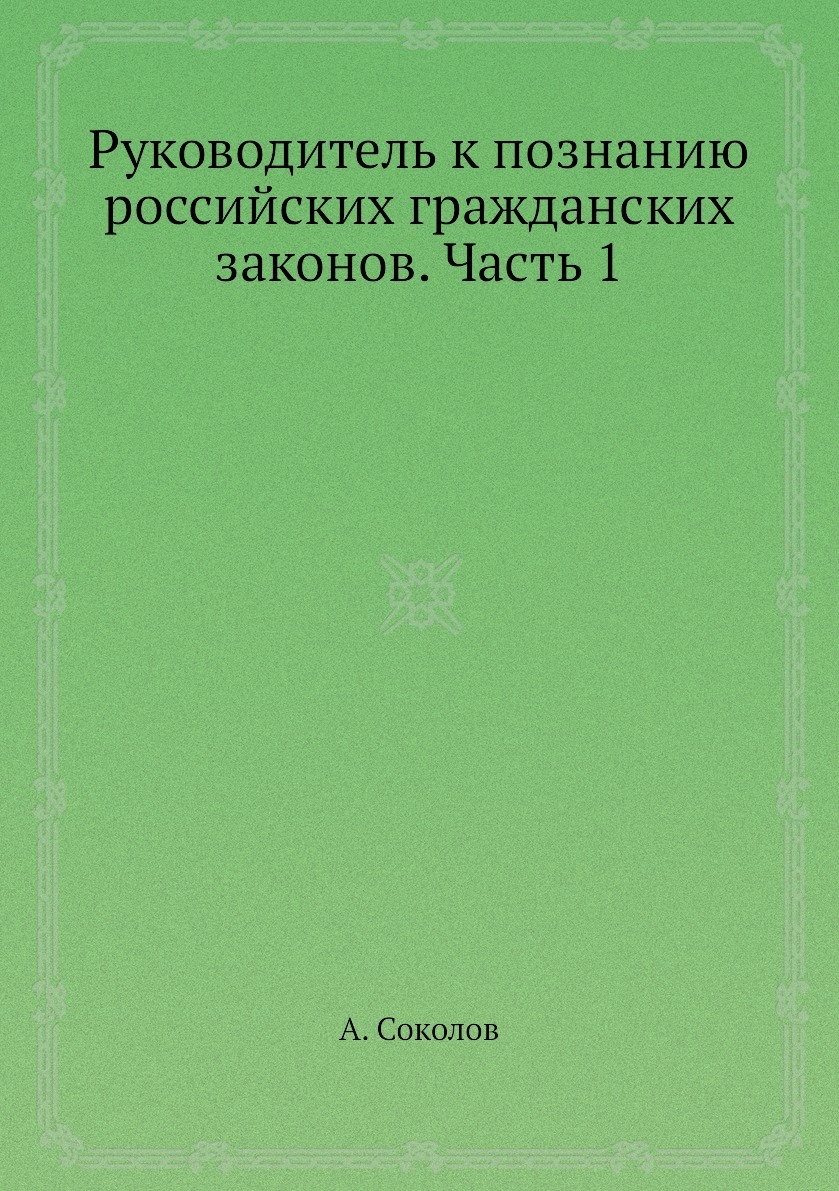 Руководитель к познанию российских гражданских законов. Часть 1. А. Соколов Руководитель к познанию российских гражданских законов. Часть 1. А. Соколов