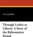 Through Luther to Liberty. A Story of the Reformation Period - W. M. Schmidt, L. H. Schuh