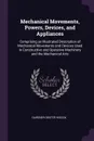 Mechanical Movements, Powers, Devices, and Appliances. Comprising an Illustrated Description of Mechanical Movements and Devices Used in Constructive and Operative Machinery and the Mechanical Arts - Gardner Dexter Hiscox