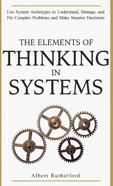 Обложка книги The Elements of Thinking in Systems. Use System Archetypes to Understand, Manage, and Fix Complex Problems and Make Smarter Decisions, Rutherford Albert