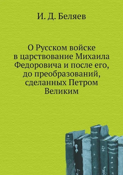 Обложка книги О Русском войске в царствование Михаила Федоровича и после его, до преобразований, сделанных Петром Великим, И. Д. Беляев