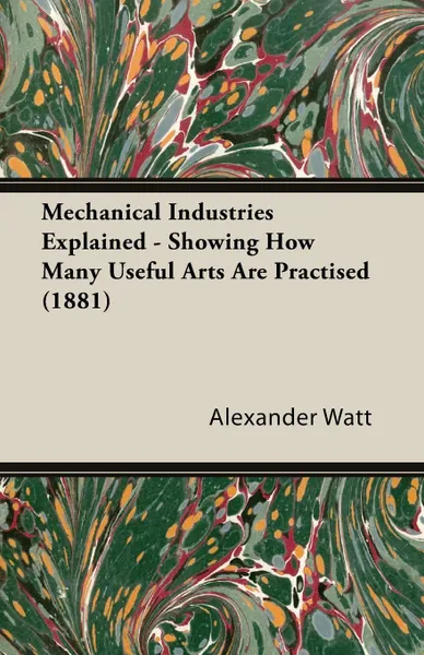 Обложка книги Mechanical Industries Explained - Showing How Many Useful Arts Are Practised (1881), Alexander Watt