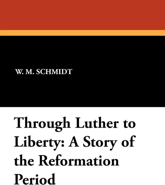 Обложка книги Through Luther to Liberty. A Story of the Reformation Period, W. M. Schmidt, L. H. Schuh