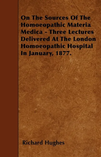 Обложка книги On The Sources Of The Homoeopathic Materia Medica - Three Lectures Delivered At The London Homoeopathic Hospital In January, 1877., Richard Hughes