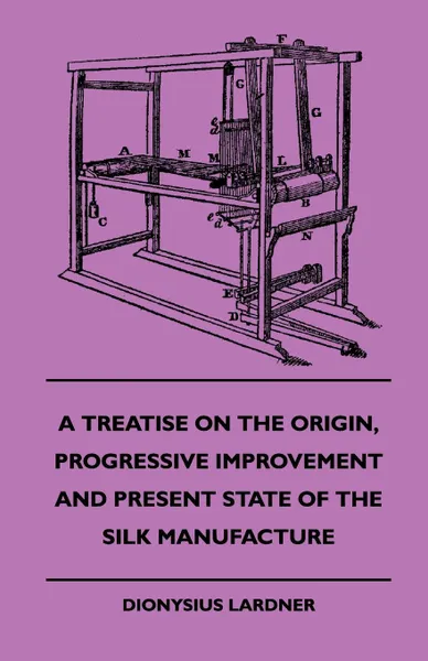 Обложка книги A Treatise On The Origin, Progressive Improvement And Present State Of The Silk Manufacture, Dionysius. Lardner