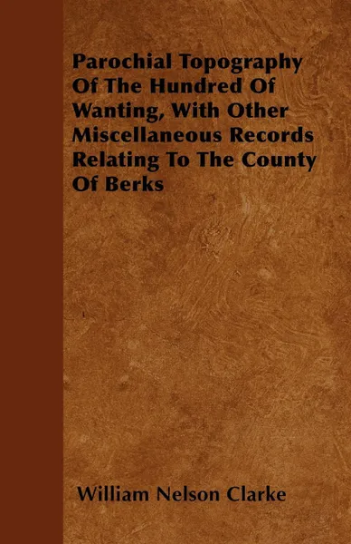 Обложка книги Parochial Topography Of The Hundred Of Wanting, With Other Miscellaneous Records Relating To The County Of Berks, William Nelson Clarke