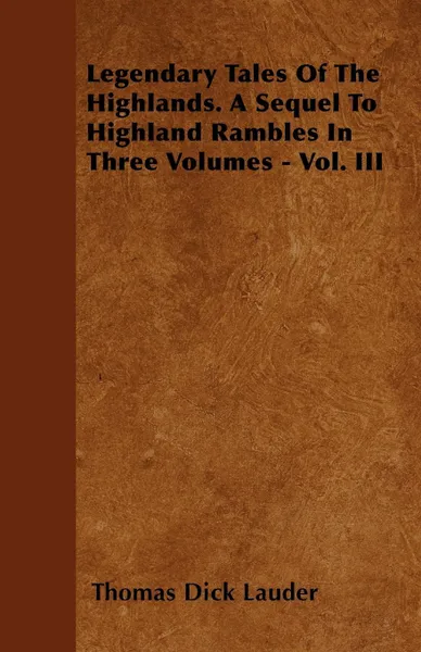 Обложка книги Legendary Tales Of The Highlands. A Sequel To Highland Rambles In Three Volumes - Vol. III, Thomas Dick Lauder