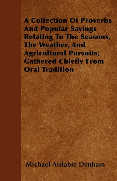 Обложка книги A Collection Of Proverbs And Popular Sayings Relating To The Seasons, The Weather, And Agricultural Pursuits; Gathered Chiefly From Oral Tradition, Michael Aislabie Denham