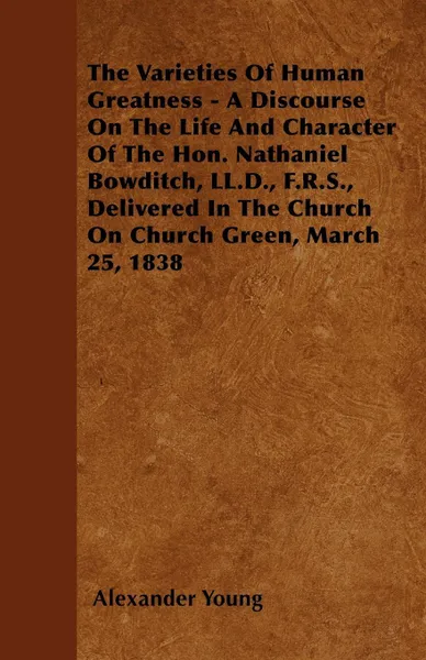 Обложка книги The Varieties Of Human Greatness - A Discourse On The Life And Character Of The Hon. Nathaniel Bowditch, LL.D., F.R.S., Delivered In The Church On Church Green, March 25, 1838, Alexander Young