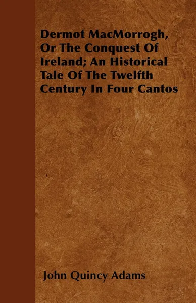 Обложка книги Dermot MacMorrogh, Or The Conquest Of Ireland; An Historical Tale Of The Twelfth Century In Four Cantos, John Quincy Adams