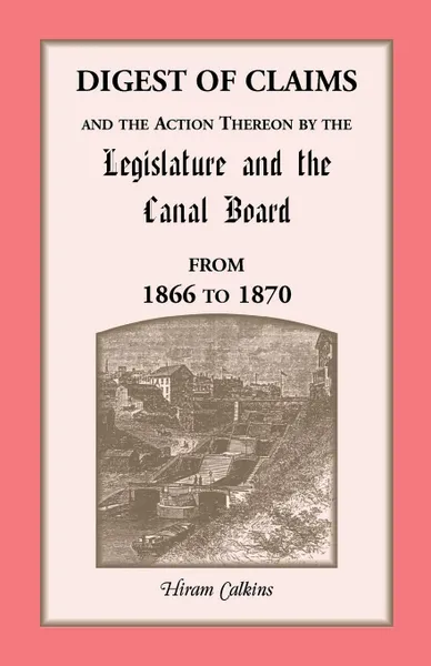 Обложка книги Digest Of Claims And The Action Thereon By The Legislature And The Canal Board, Together With The Awards Made By The Board Of Canal Appraisers; Also A Supplement Showing The Claims Presented, Determined And Pending Before The Canal Board And The C..., Hiram Calkins