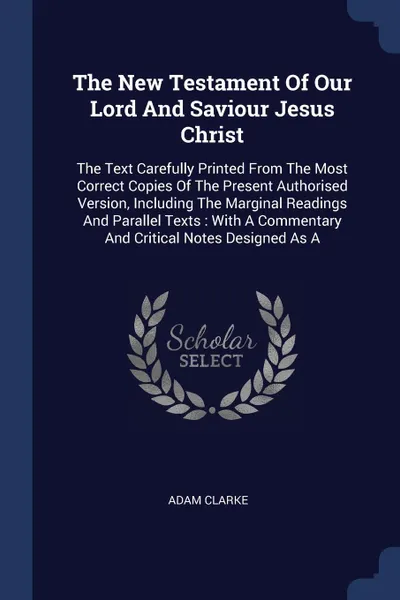 Обложка книги The New Testament Of Our Lord And Saviour Jesus Christ. The Text Carefully Printed From The Most Correct Copies Of The Present Authorised Version, Including The Marginal Readings And Parallel Texts : With A Commentary And Critical Notes Designed As A, Adam Clarke