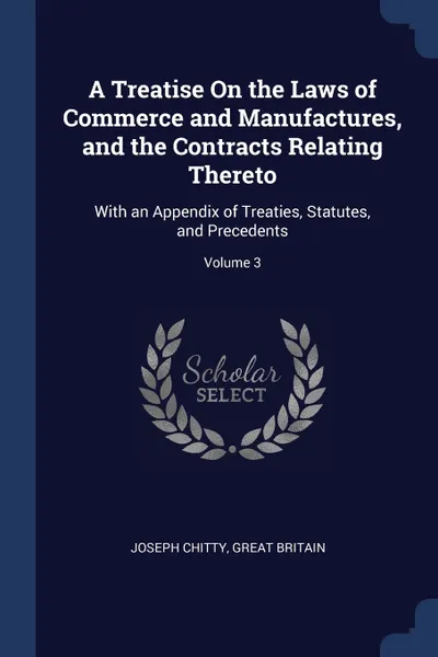 Обложка книги A Treatise On the Laws of Commerce and Manufactures, and the Contracts Relating Thereto. With an Appendix of Treaties, Statutes, and Precedents; Volume 3, Joseph Chitty, Great Britain