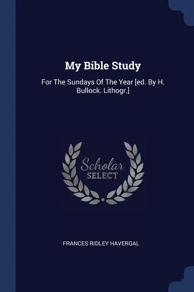 Обложка книги My Bible Study. For The Sundays Of The Year .ed. By H. Bullock. Lithogr.., Frances Ridley Havergal