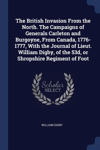 Обложка книги The British Invasion From the North. The Campaigns of Generals Carleton and Burgoyne, From Canada, 1776-1777, With the Journal of Lieut. William Digby, of the 53d, or Shropshire Regiment of Foot, William Digby