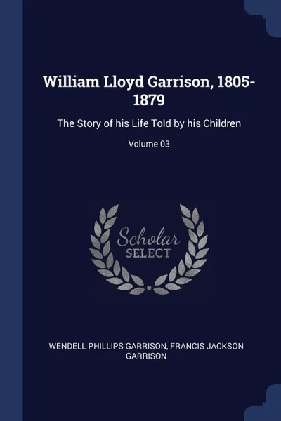 Обложка книги William Lloyd Garrison, 1805-1879. The Story of his Life Told by his Children; Volume 03, Wendell Phillips Garrison, Francis Jackson Garrison