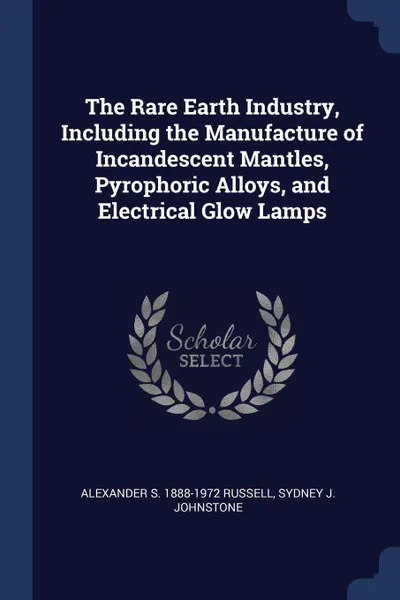 Обложка книги The Rare Earth Industry, Including the Manufacture of Incandescent Mantles, Pyrophoric Alloys, and Electrical Glow Lamps, Alexander S. 1888-1972 Russell, Sydney J. Johnstone