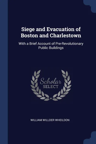 Обложка книги Siege and Evacuation of Boston and Charlestown. With a Brief Account of Pre-Revolutionary Public Buildings, William Willder Wheildon