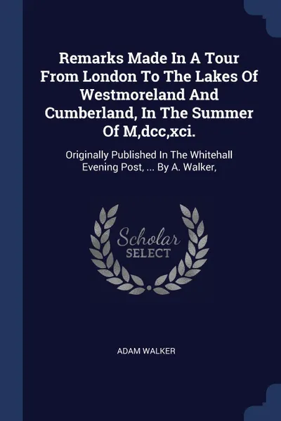 Обложка книги Remarks Made In A Tour From London To The Lakes Of Westmoreland And Cumberland, In The Summer Of M,dcc,xci. Originally Published In The Whitehall Evening Post, ... By A. Walker,, Adam Walker